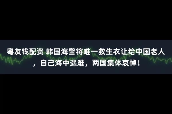 粤友钱配资 韩国海警将唯一救生衣让给中国老人,自己海中遇难,两国集体哀悼!