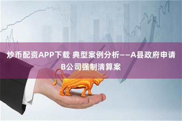 炒币配资APP下载 典型案例分析——A县政府申请B公司强制清算案