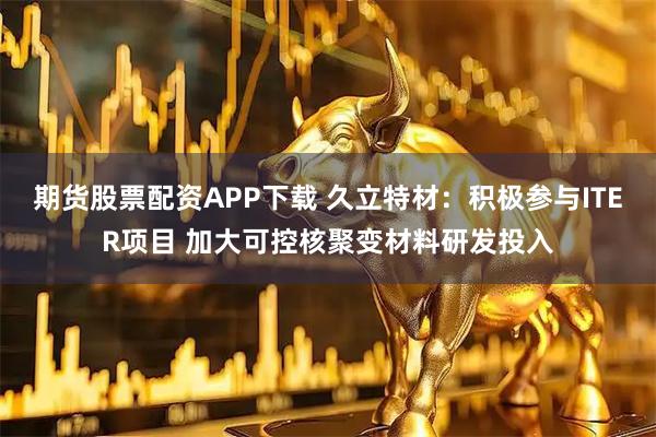 期货股票配资APP下载 久立特材:积极参与ITER项目 加大可控核聚变材料研发投入