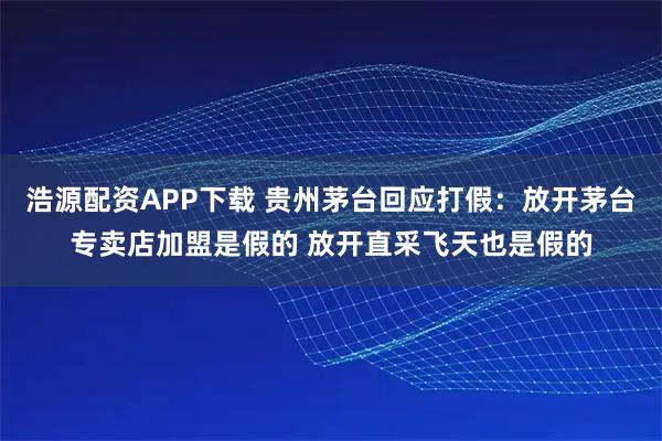 浩源配资APP下载 贵州茅台回应打假：放开茅台专卖店加盟是假的 放开直采飞天也是假的
