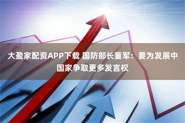 大盈家配资APP下载 国防部长董军:要为发展中国家争取更多发言权