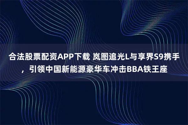 合法股票配资APP下载 岚图追光L与享界S9携手,引领中国新能源豪华车冲击BBA铁王座