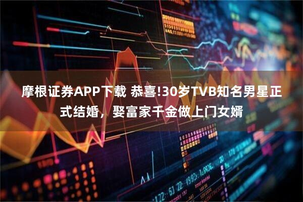 摩根证券APP下载 恭喜!30岁TVB知名男星正式结婚,娶富家千金做上门女婿
