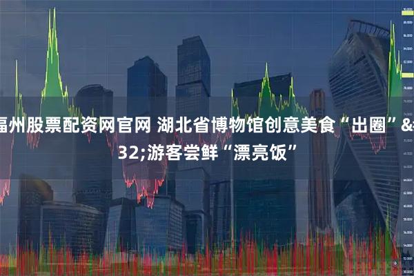 福州股票配资网官网 湖北省博物馆创意美食“出圈” 游客尝鲜“漂亮饭”