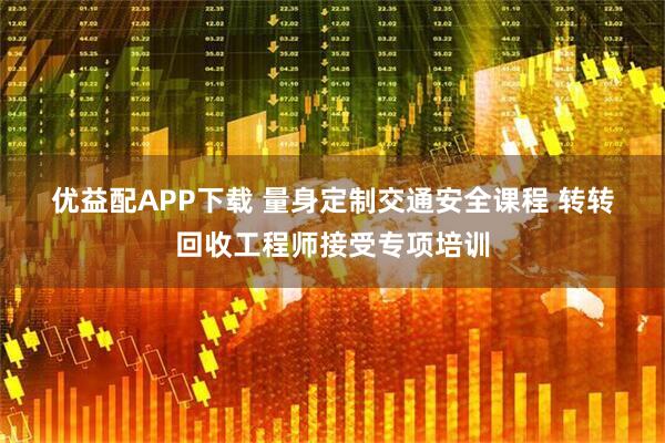 优益配APP下载 量身定制交通安全课程 转转回收工程师接受专项培训