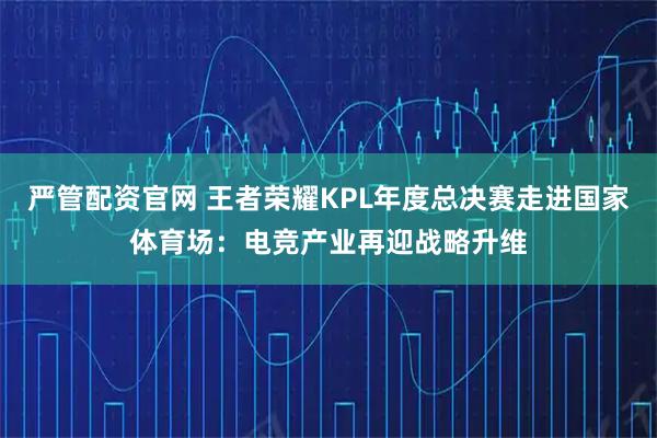 严管配资官网 王者荣耀KPL年度总决赛走进国家体育场：电竞产业再迎战略升维