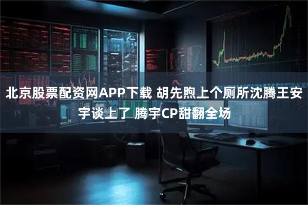 北京股票配资网APP下载 胡先煦上个厕所沈腾王安宇谈上了 腾宇CP甜翻全场