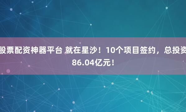 股票配资神器平台 就在星沙!10个项目签约,总投资86.04亿元!