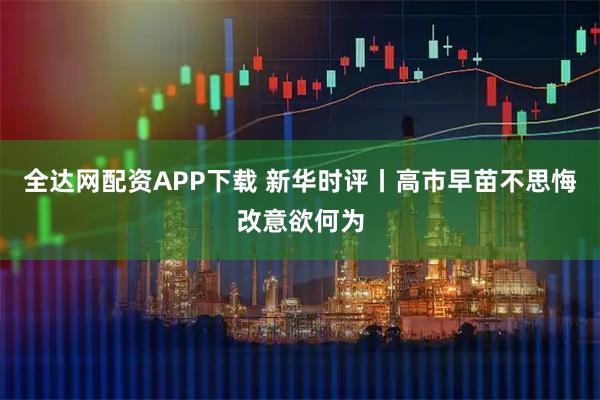 全达网配资APP下载 新华时评丨高市早苗不思悔改意欲何为