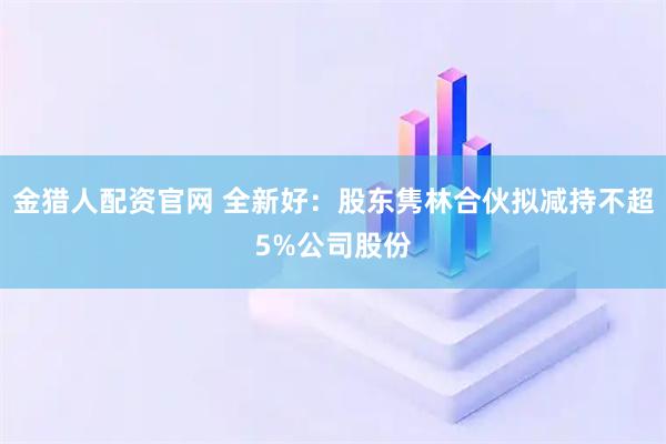 金猎人配资官网 全新好：股东隽林合伙拟减持不超5%公司股份