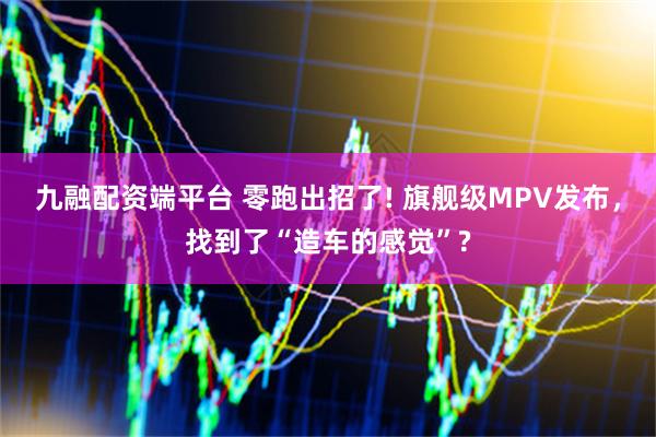 九融配资端平台 零跑出招了! 旗舰级MPV发布，找到了“造车的感觉”?