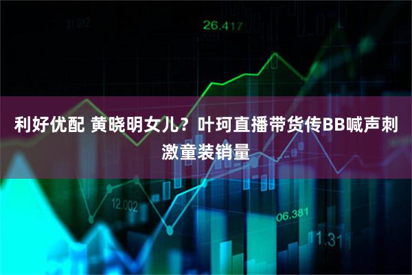 利好优配 黄晓明女儿？叶珂直播带货传BB喊声刺激童装销量