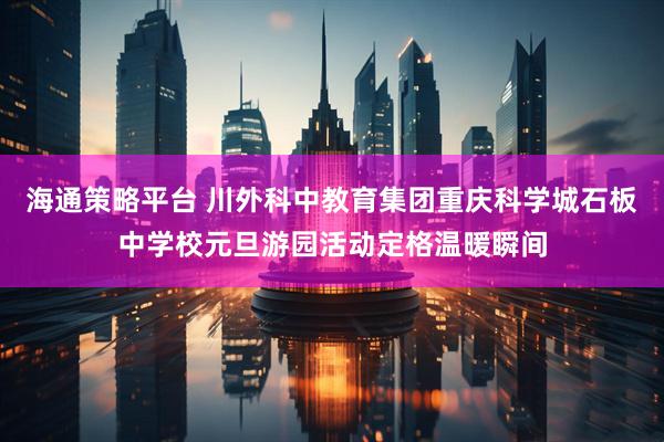 海通策略平台 川外科中教育集团重庆科学城石板中学校元旦游园活动定格温暖瞬间