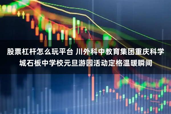 股票杠杆怎么玩平台 川外科中教育集团重庆科学城石板中学校元旦游园活动定格温暖瞬间