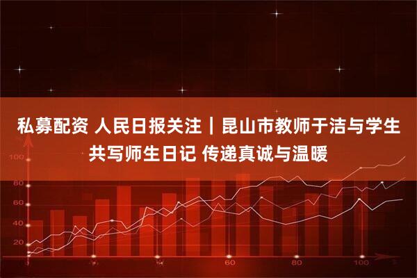 私募配资 人民日报关注｜昆山市教师于洁与学生共写师生日记 传递真诚与温暖