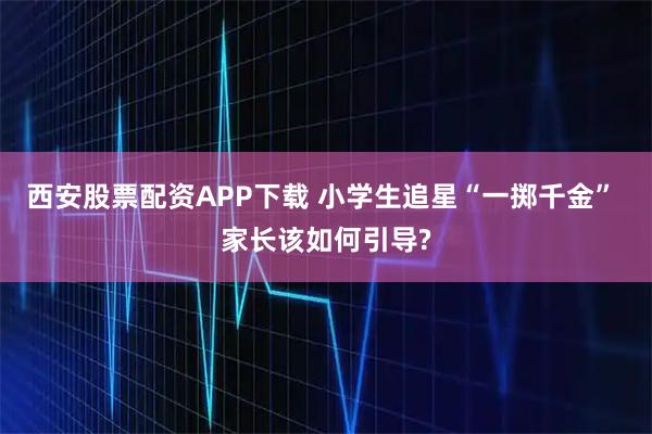 西安股票配资APP下载 小学生追星“一掷千金” 家长该如何引导?