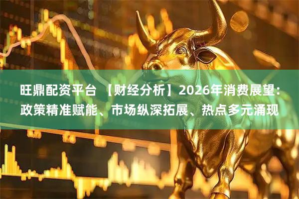 旺鼎配资平台 【财经分析】2026年消费展望：政策精准赋能、市场纵深拓展、热点多元涌现