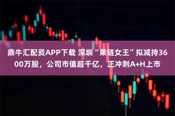 鼎牛汇配资APP下载 深圳“果链女王”拟减持3600万股，公司市值超千亿，正冲刺A+H上市