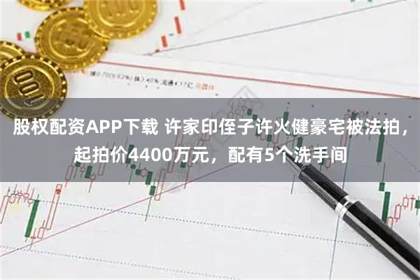 股权配资APP下载 许家印侄子许火健豪宅被法拍，起拍价4400万元，配有5个洗手间