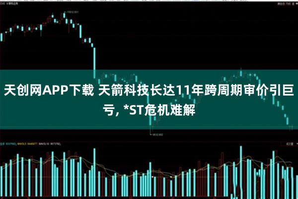 天创网APP下载 天箭科技长达11年跨周期审价引巨亏, *ST危机难解