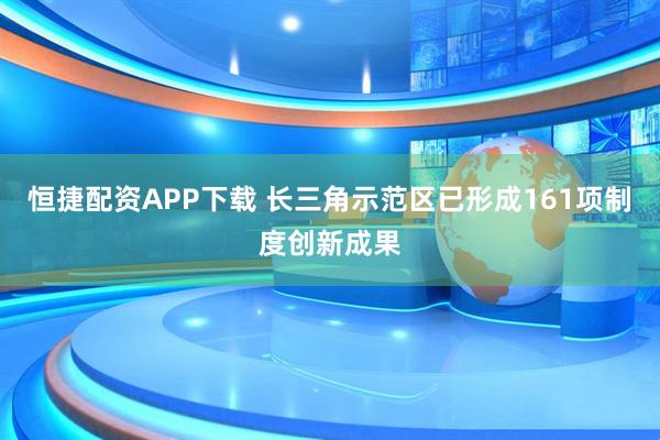 恒捷配资APP下载 长三角示范区已形成161项制度创新成果