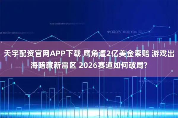 天宇配资官网APP下载 鹰角遭2亿美金索赔 游戏出海暗藏新雷区 2026赛道如何破局?
