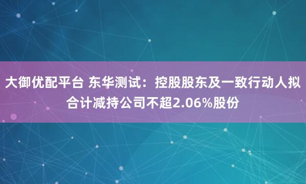 大御优配平台 东华测试：控股股东及一致行动人拟合计减持公司不超2.06%股份