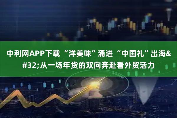 中利网APP下载 “洋美味”涌进 “中国礼”出海 从一场年货的双向奔赴看外贸活力