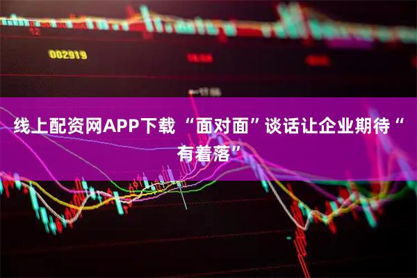 线上配资网APP下载 “面对面”谈话让企业期待“有着落”