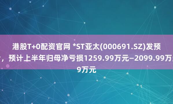 港股T+0配资官网 *ST亚太(000691.SZ)发预亏,预计上半年归母净亏损1259.99万元—2099.99万元