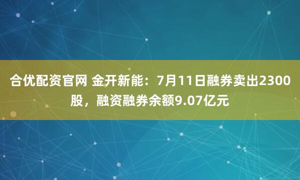 合优配资官网 金开新能：7月11日融券卖出2300股，融资融券余额9.07亿元