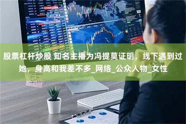 股票杠杆炒股 知名主播为冯提莫证明，线下遇到过她，身高和我差不多_网络_公众人物_女性