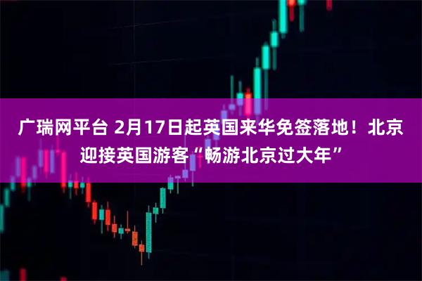 广瑞网平台 2月17日起英国来华免签落地！北京迎接英国游客“畅游北京过大年”