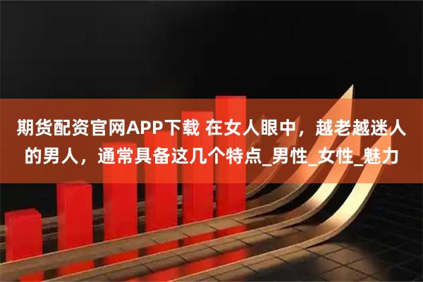 期货配资官网APP下载 在女人眼中，越老越迷人的男人，通常具备这几个特点_男性_女性_魅力