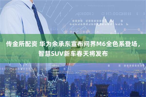 传金所配资 华为余承东宣布问界M6全色系登场，智慧SUV新车春天将发布