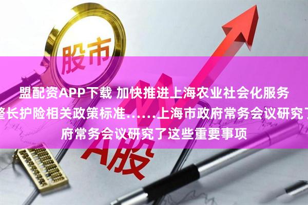 盟配资APP下载 加快推进上海农业社会化服务体系建设、调整长护险相关政策标准……上海市政府常务会议研究了这些重要事项