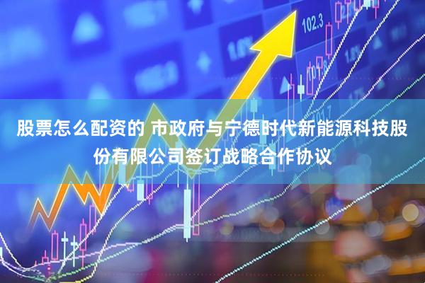 股票怎么配资的 市政府与宁德时代新能源科技股份有限公司签订战略合作协议