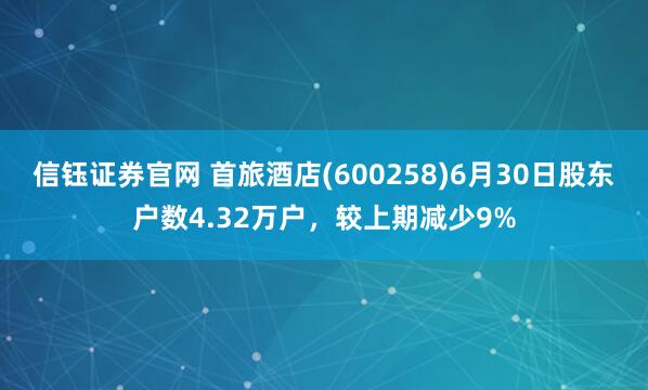 信钰证券官网 首旅酒店(600258)6月30日股东户数4.32万户,较上期减少9%