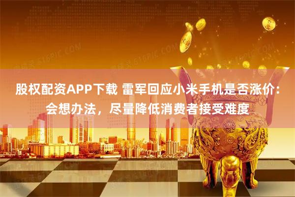 股权配资APP下载 雷军回应小米手机是否涨价：会想办法，尽量降低消费者接受难度