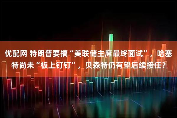 优配网 特朗普要搞“美联储主席最终面试”，哈塞特尚未“板上钉钉”，贝森特仍有望后续接任？